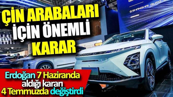 Çin arabaları için önemli karar. Erdoğan 7 haziranda aldığı kararı 4 temmuzda değiştirdi