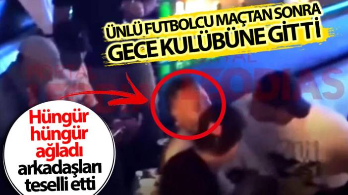 Ünlü futbolcu gece kulübünde hüngür hüngür ağladı