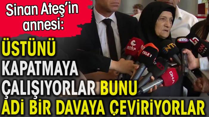 Sinan Ateş’in annesi davanın üstünü kapatmaya çalışıyorlar dedi