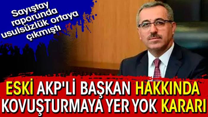 Eski AKP'li başkan hakkında kovuşturmaya yer yok kararı. Sayıştay raporunda usulsüzlük tespit edilmişti