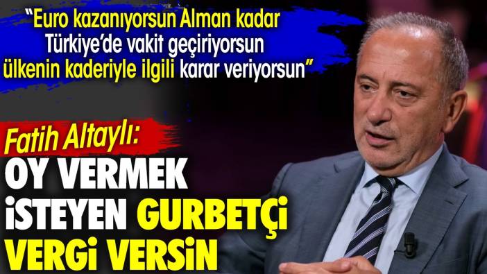 Fatih Altaylı: Oy vermek isteyen gurbetçi vergi versin