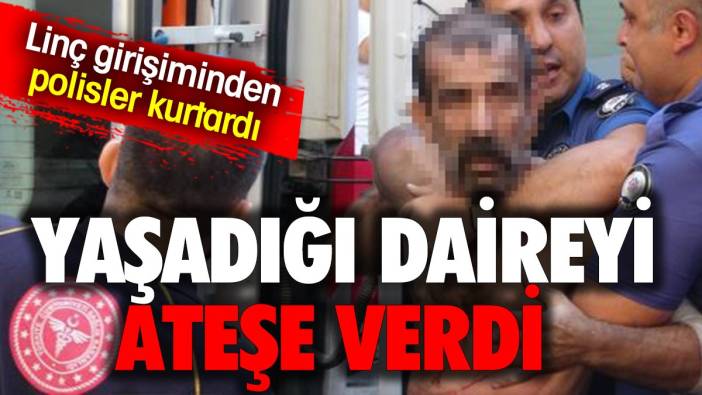 Yaşadığı daireyi ateşe verdi, komşuların linç girişiminden polis kurtardı