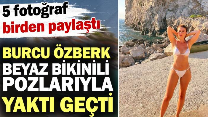 Burcu Özberk beyaz bikinisiyle yaktı geçti! 5 fotoğraf birden paylaştı