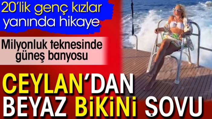 Ceylan’dan beyaz bikini şovu. Milyonluk teknesinde güneş banyosu. 20’lik genç kızlar yanında hikaye