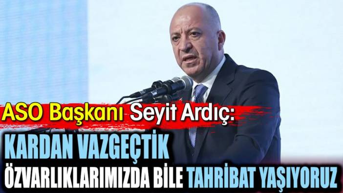 ASO Başkanı Seyit Ardıç: Kardan vazgeçtik özvarlıklarımızda bile tahribat yaşıyoruz