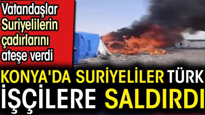 Konya'da Suriyeliler Türk işçilere saldırdı. Vatandaşlar Suriyelilerin çadırlarını ateşe verdi