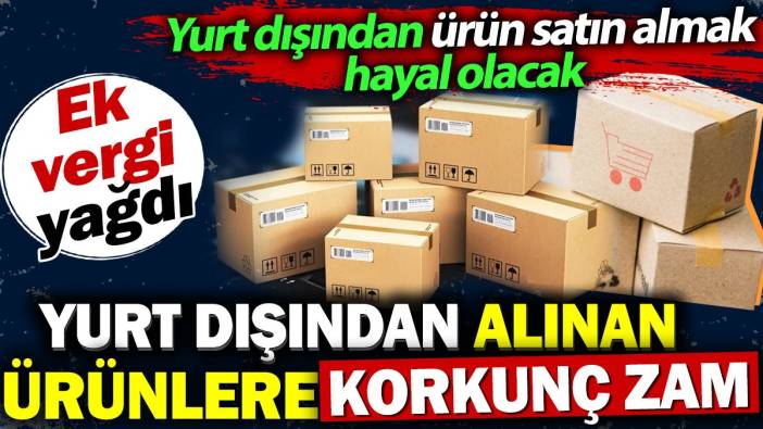 Yurt dışından alınan ürünlere korkunç zam. Ek vergi yağdı