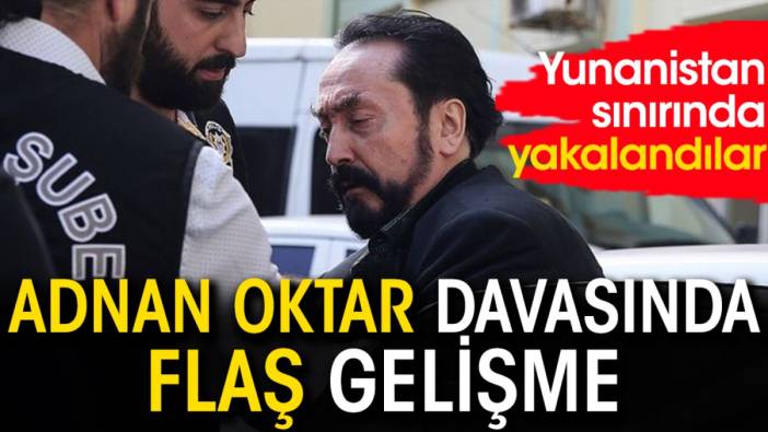 Adnan Oktar davasında flaş gelişme: Yunanistan sınırında yakalandılar