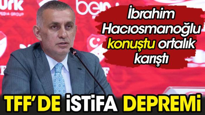 TFF’de istifa depremi. Hacıosmanoğlu konuştu ortalık karıştı