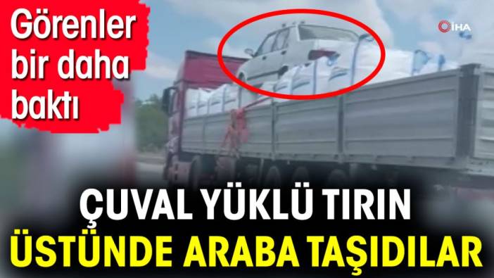 Çuval yüklü tırın üstünde araba taşıdılar. Görenler bir daha baktı