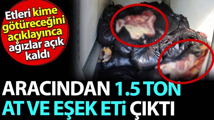 Aracından 1.5 ton At ve Eşek eti çıktı. Etleri kime götüreceğini açıklayınca ağızlar açık kaldı