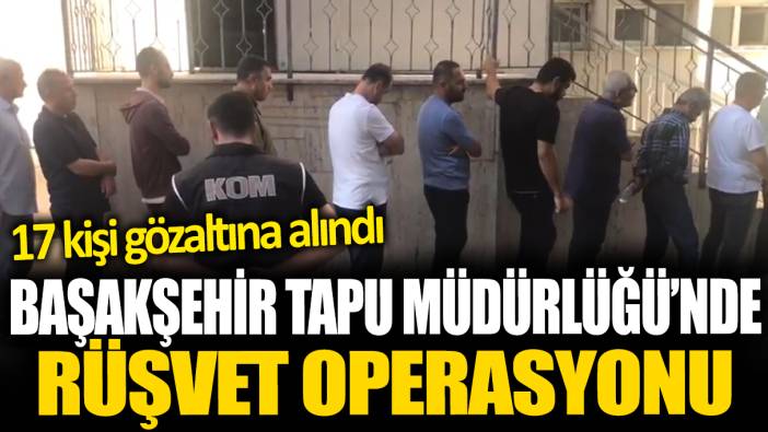 Başakşehir Tapu Müdürlüğü'nde rüşvet operasyonu: 17 gözaltı