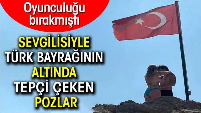 Oyunculuğu bırakmıştı. Sevgilisiyle Türk bayrağının altında skandal pozlar verdi