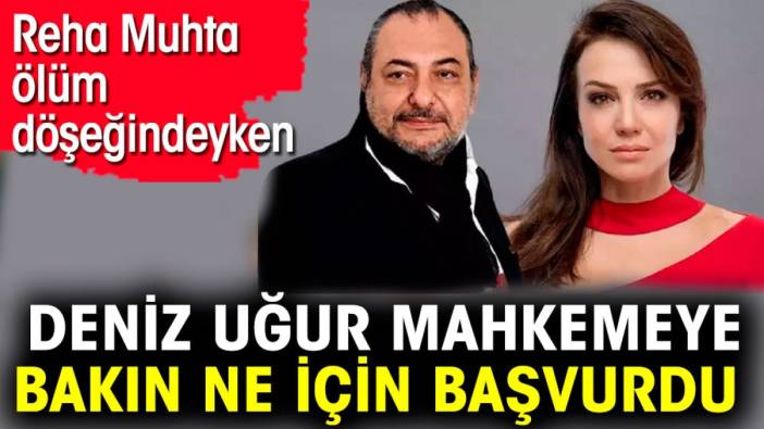 Reha Muhtar ölüm döşeğindeyken Deniz Uğur mahkemeye bakın ne için başvurdu