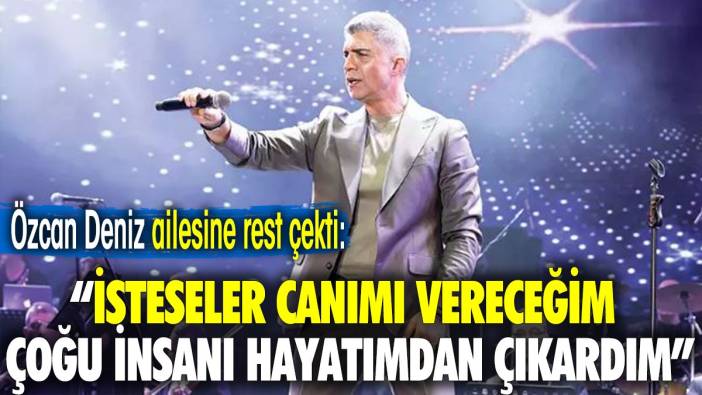 Özcan Deniz ailesine rest çekti: İsteseler canımı vereceğim çoğu insanı hayatımdan çıkardım