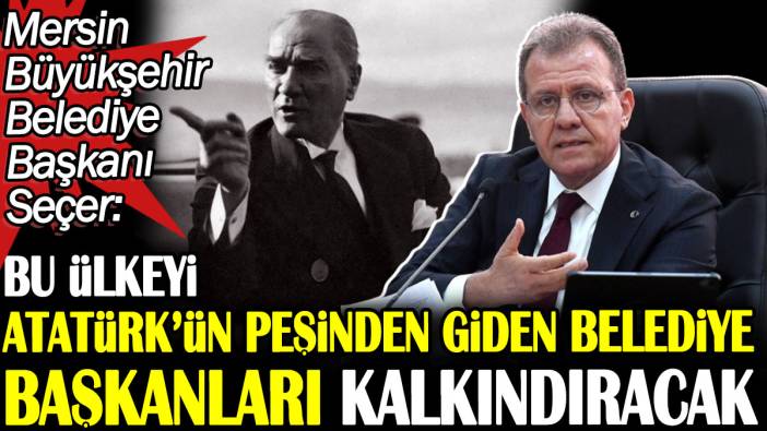 Mersin Büyükşehir Belediye Başkanı Seçer: Bu ülkeyi Atatürk’ün peşinden giden belediye başkanları kalkındıracak