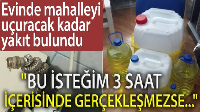 Evinde mahalleyi uçuracak kadar yakıt bulundu. 'Bu isteğim 3 saat içerisinde gerçekleşmezse...'