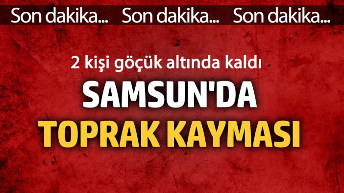 Samsun'da toprak kayması! Göçük altında kalanlar var