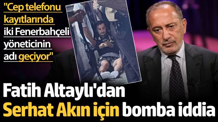 Fatih Altaylı'dan Serhat Akın için bomba iddia: Cep telefonu kayıtlarında iki Fenerbahçeli yöneticinin adı geçiyor