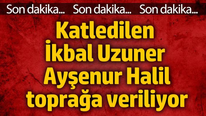 Katledilen İkbal Uzuner ve Ayşenur Halil toprağa veriliyor