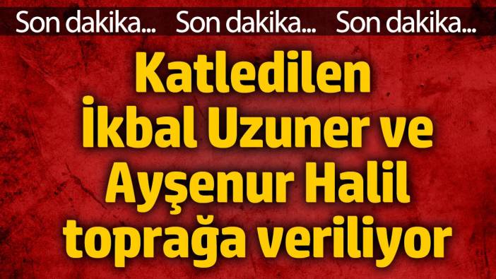 Katledilen İkbal Uzuner ve Ayşenur Halil toprağa veriliyor