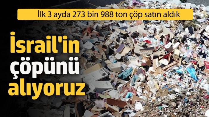 İsrail'in çöpünü biz alıyoruz! İlk 3 ayda 273 bin 988 ton çöp satın aldık