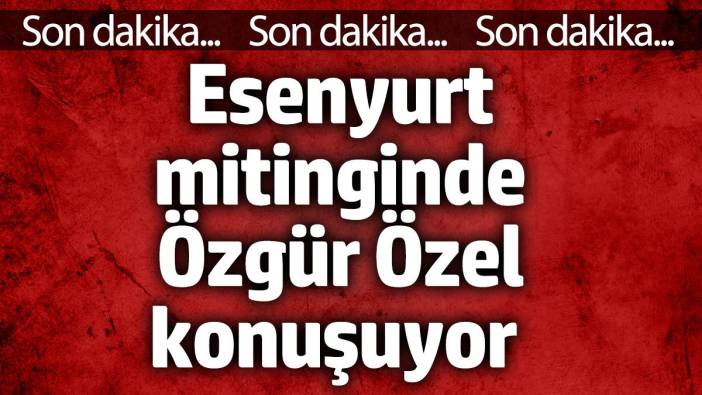 Esenyurt mitinginde Özgür Özel konuşuyor