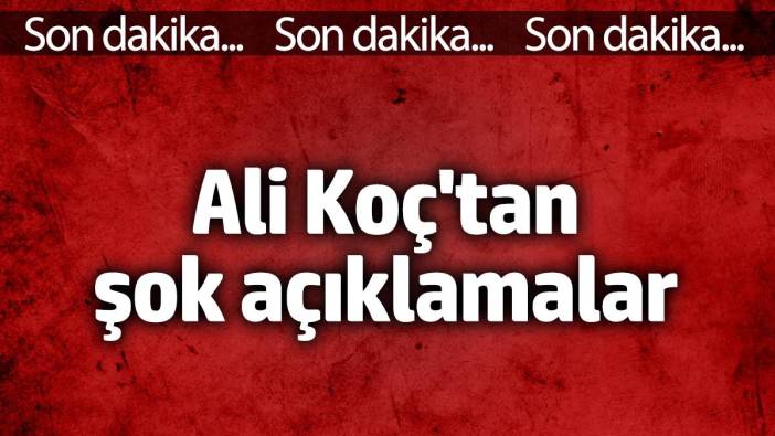 Ali Koç'tan şok açıklamalar