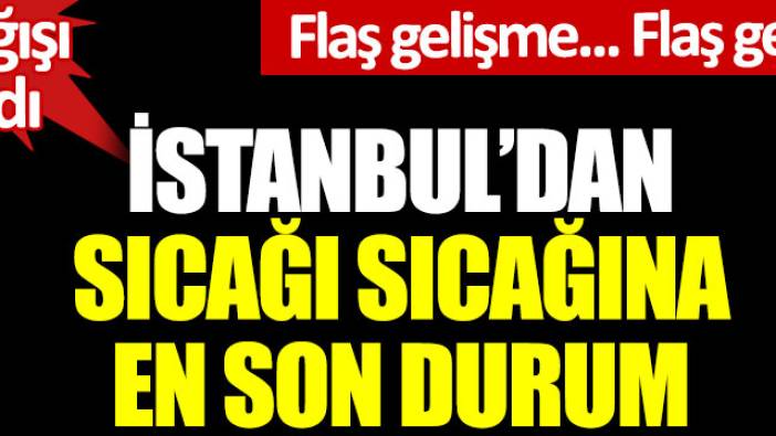 İstanbul'dan sıcağı sıcağına en son durum