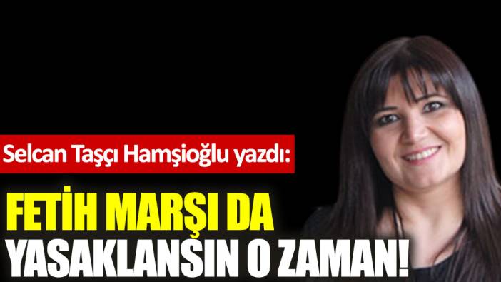 Fetih Marşı da yasaklansın o zaman!