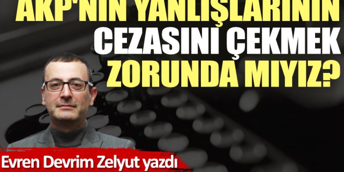 AKP'nin yanlışlarının cezasını çekmek zorunda mıyız?