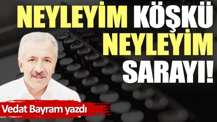 Neyleyim köşkü, neyleyim sarayı!.