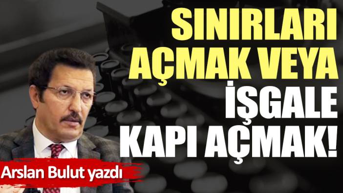 Sınırları açmak veya işgale kapı açmak!