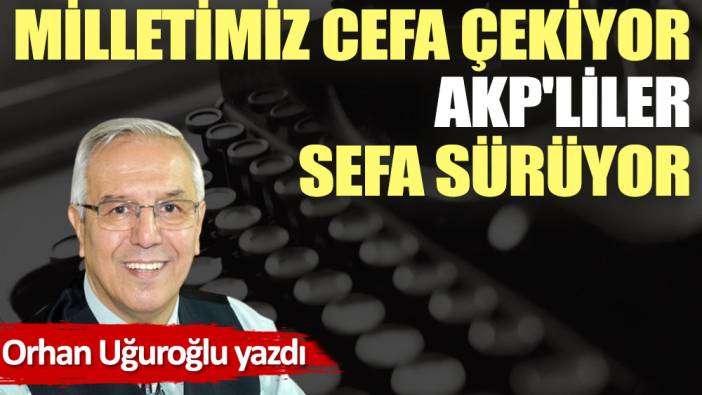 Milletimiz cefa çekiyor AKP'liler sefa sürüyor