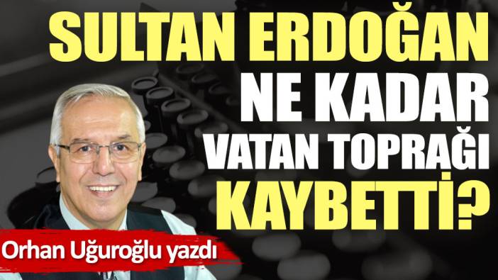 Sultan Erdoğan ne kadar vatan toprağı kaybetti?