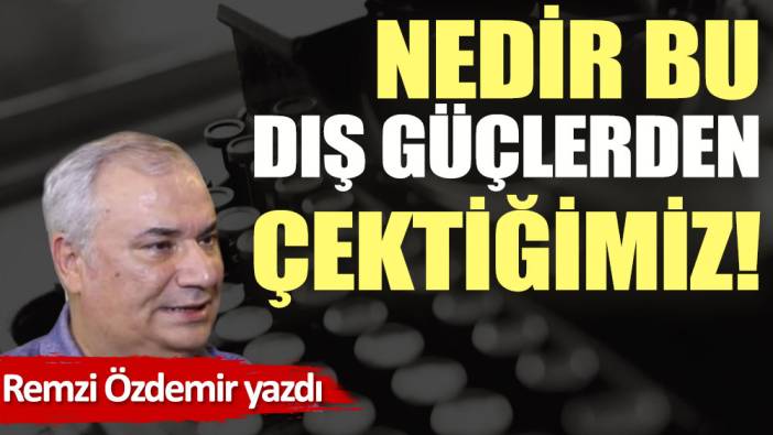 Nedir bu dış güçlerden çektiğimiz!