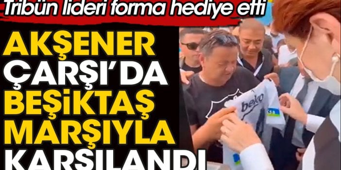 Meral Akşener Çarşı'da Beşiktaş Marşıyla karşılandı. Siyah-Beyazlı taraftarlar Akşener'e forma hediye etti