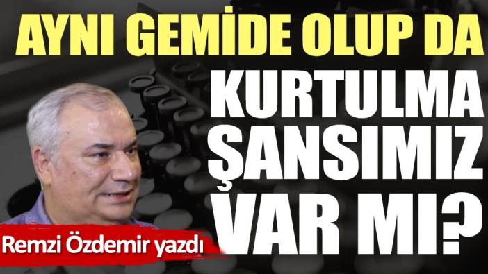 Aynı gemide olup da kurtulma şansımız var mı?