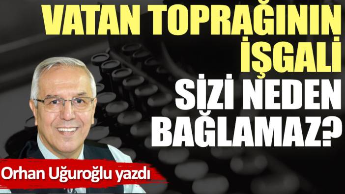 Vatan toprağının işgali sizi neden bağlamaz?