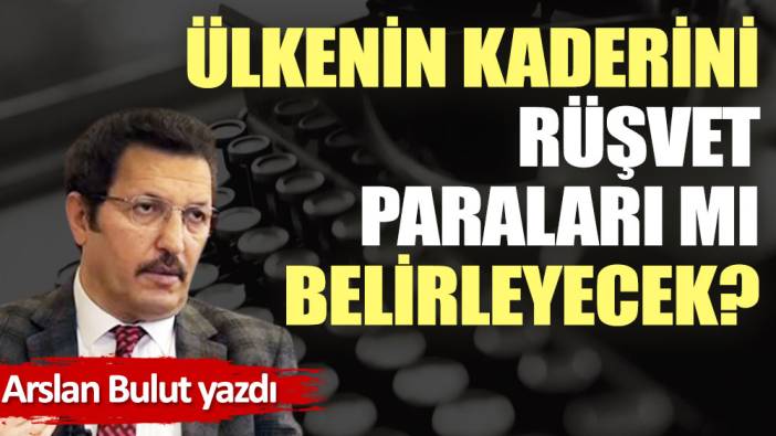 Ülkenin kaderini rüşvet paraları mı belirleyecek?