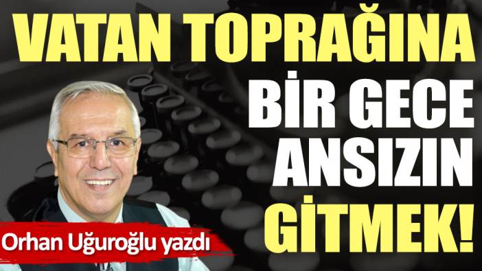 Vatan toprağına bir gece ansızın gitmek!