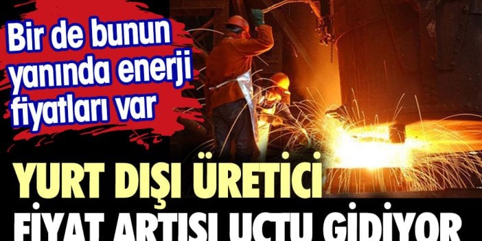 Yurt dışı üretici fiyat artışı uçtu gidiyor Bir de bunun yanında enerji giderleri var