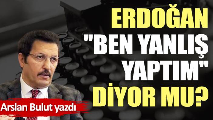 Erdoğan ''Ben yanlış yaptım'' diyor mu?