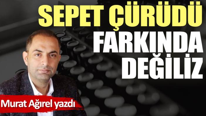 Sepet çürüdü farkında değiliz