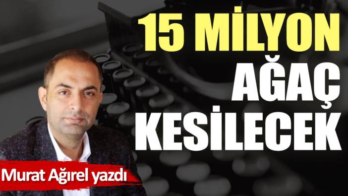 15 milyon ağaç kesilecek