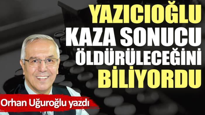 Yazıcıoğlu kaza sonucu öldürüleceğini biliyordu