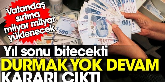 Yıl sonu bitecekti 'durmak yok devam' kararı çıktı. Vatandaş sırtına milyar milyar yüklenecek