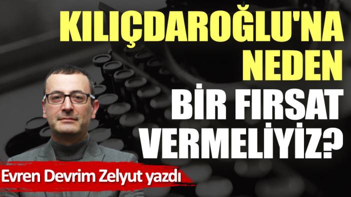 Kılıçdaroğlu'na neden bir fırsat vermeliyiz?