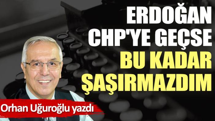 Erdoğan CHP'ye geçse bu kadar şaşırmazdım