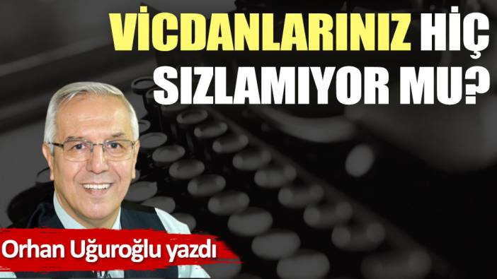 Vicdanlarınız hiç sızlamıyor mu?